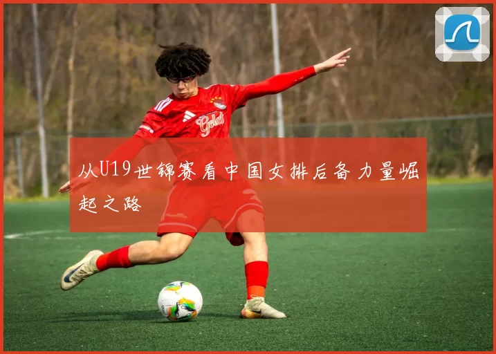从U19世锦赛看中国女排后备力量崛起之路