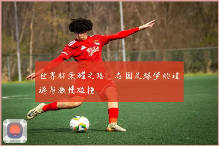 世界杯荣耀之路：各国足球梦的追逐与激情碰撞