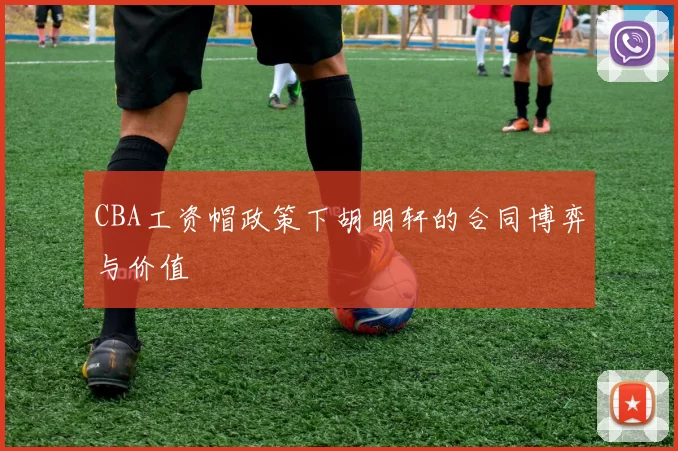 CBA工资帽政策下胡明轩的合同博弈与价值