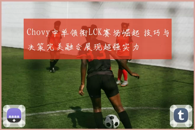 Chovy中单领衔LCK赛场崛起 技巧与决策完美融合展现超强实力