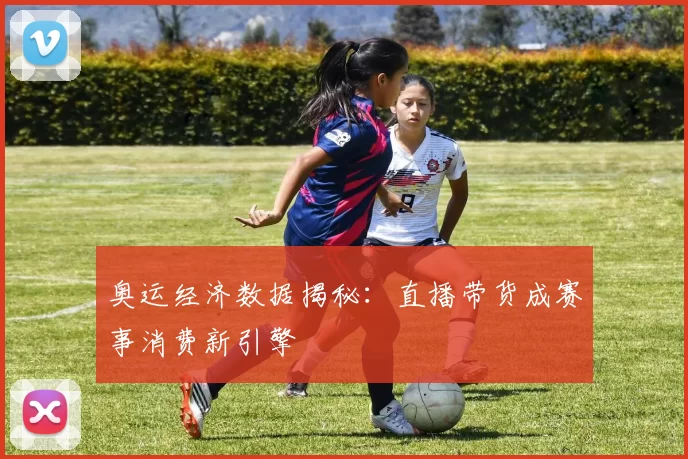 奥运经济数据揭秘：直播带货成赛事消费新引擎