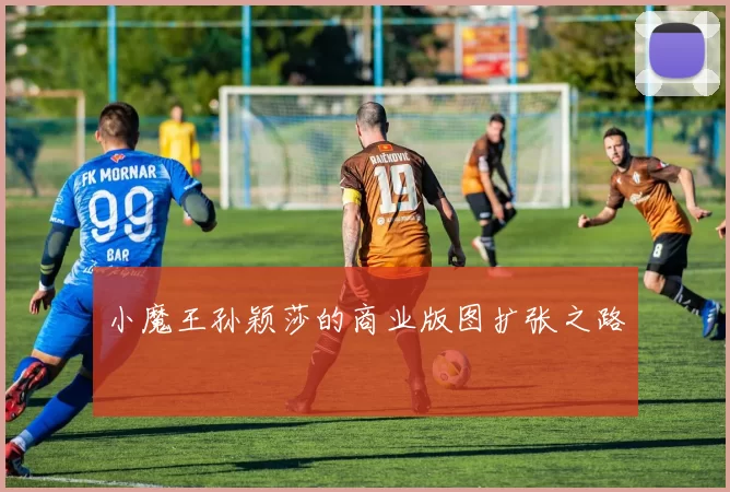 小魔王孙颖莎的商业版图扩张之路