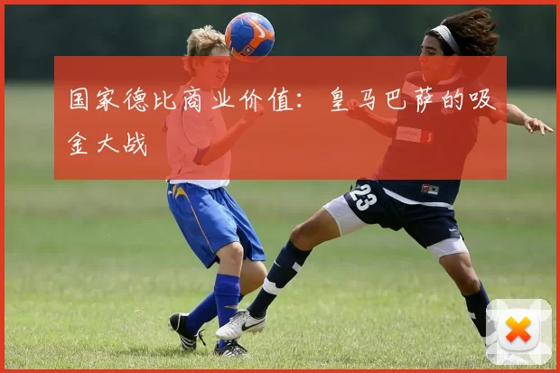 国家德比商业价值：皇马巴萨的吸金大战