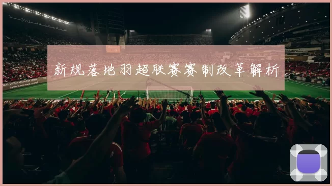 新规落地羽超联赛赛制改革解析