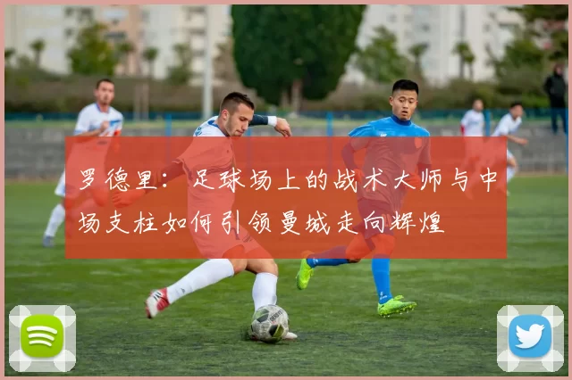 罗德里：足球场上的战术大师与中场支柱如何引领曼城走向辉煌