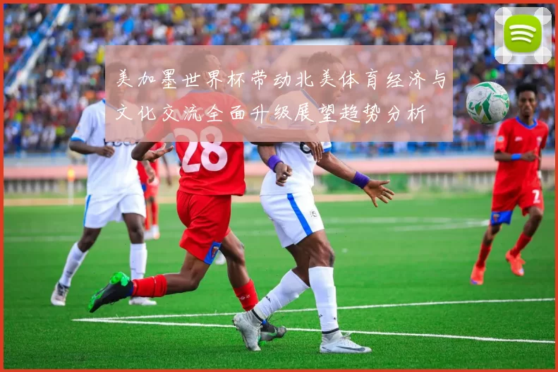 美加墨世界杯带动北美体育经济与文化交流全面升级展望趋势分析