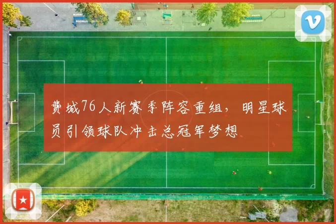 费城76人新赛季阵容重组，明星球员引领球队冲击总冠军梦想
