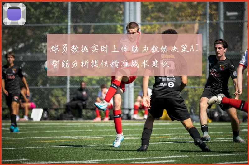 球员数据实时上传助力教练决策AI智能分析提供精准战术建议