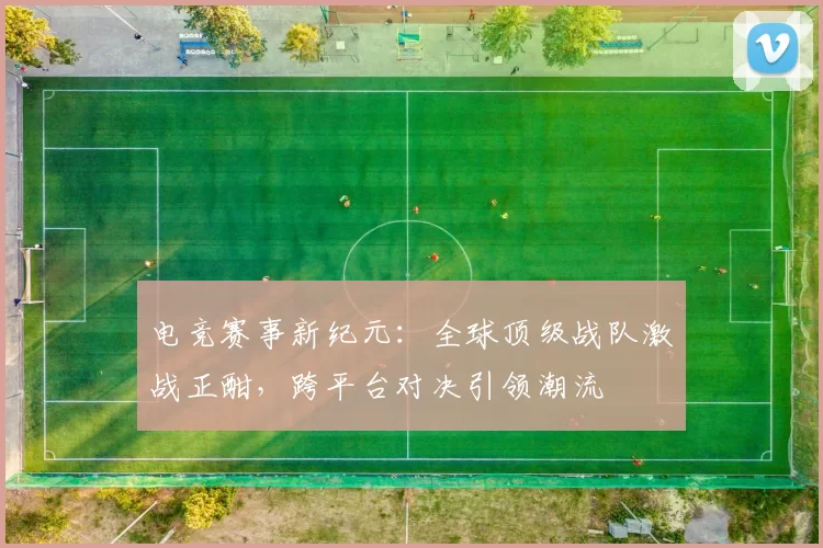 电竞赛事新纪元：全球顶级战队激战正酣，跨平台对决引领潮流