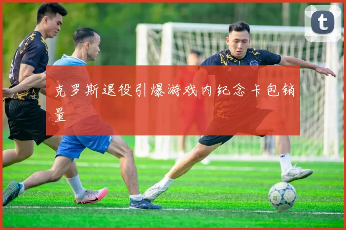 克罗斯退役引爆游戏内纪念卡包销量