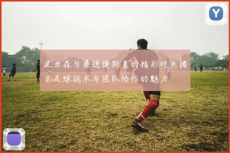 皮尔森与桑德捷斯基的精彩对决揭示足球战术与团队协作的魅力