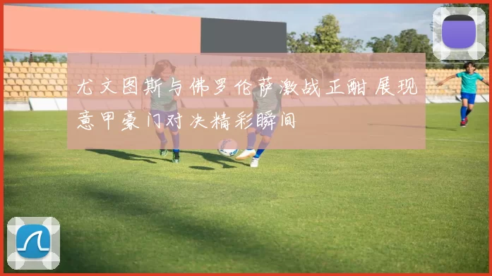 尤文图斯与佛罗伦萨激战正酣 展现意甲豪门对决精彩瞬间