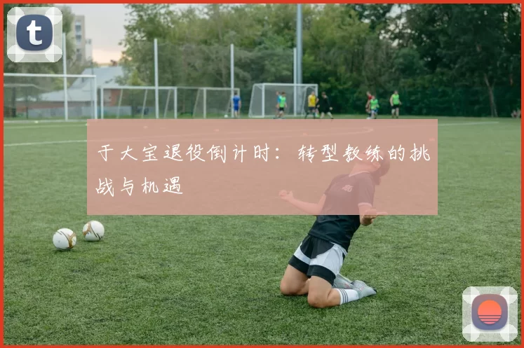 于大宝退役倒计时：转型教练的挑战与机遇