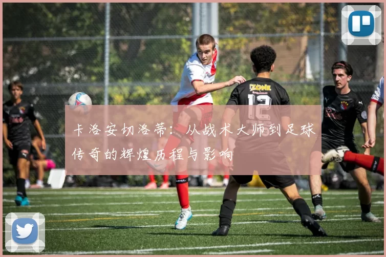 卡洛安切洛蒂：从战术大师到足球传奇的辉煌历程与影响