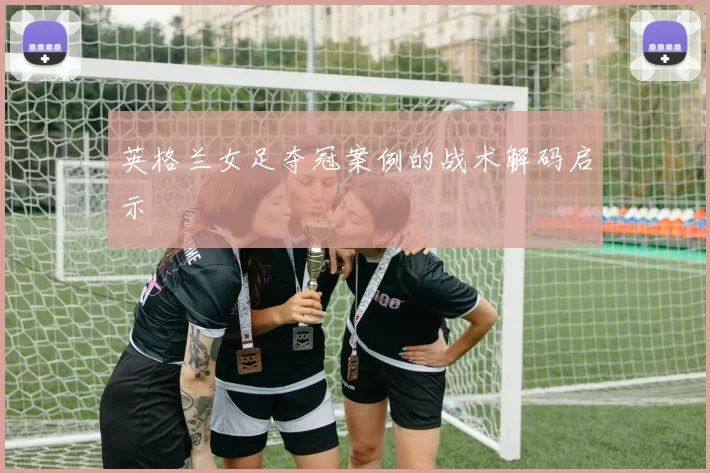 英格兰女足夺冠案例的战术解码启示